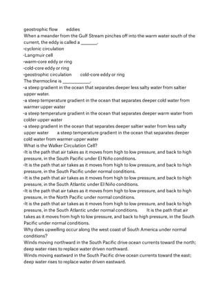 geostrophic ﬂow        eddies
When a meander from the Gulf Stream pinches oﬀ into the warm water south of the
current, the eddy is called a __________.
-cyclonic circulation
-Langmuir cell
-warm-core eddy or ring
-cold-core eddy or ring
-geostrophic circulation        cold-core eddy or ring
The thermocline is _________________.
-a steep gradient in the ocean that separates deeper less salty water from saltier
upper water.
-a steep temperature gradient in the ocean that separates deeper cold water from
warmer upper water
-a steep temperature gradient in the ocean that separates deeper warm water from
colder upper water
-a steep gradient in the ocean that separates deeper saltier water from less salty
upper water        a steep temperature gradient in the ocean that separates deeper
cold water from warmer upper water
What is the Walker Circulation Cell?
-It is the path that air takes as it moves from high to low pressure, and back to high
pressure, in the South Paciﬁc under El Niño conditions.
-It is the path that air takes as it moves from high to low pressure, and back to high
pressure, in the South Paciﬁc under normal conditions.
-It is the path that air takes as it moves from high to low pressure, and back to high
pressure, in the South Atlantic under El Niño conditions.
-It is the path that air takes as it moves from high to low pressure, and back to high
pressure, in the North Paciﬁc under normal conditions.
-It is the path that air takes as it moves from high to low pressure, and back to high
pressure, in the South Atlantic under normal conditions.        It is the path that air
takes as it moves from high to low pressure, and back to high pressure, in the South
Paciﬁc under normal conditions.
Why does upwelling occur along the west coast of South America under normal
conditions?
Winds moving northward in the South Paciﬁc drive ocean currents toward the north;
deep water rises to replace water driven northward.
Winds moving eastward in the South Paciﬁc drive ocean currents toward the east;
deep water rises to replace water driven eastward.
 