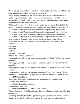 Winds moving westward in the South Paciﬁc drive ocean currents toward the west;
deep water rises to replace water driven westward.
Winds moving southward in the South Paciﬁc drive ocean currents toward the
south; deep water rises to replace water driven southward.        Winds moving
westward in the South Paciﬁc drive ocean currents toward the west; deep water
rises to replace water driven westward.
What would you expect weather to be like on the eastern coast of Australia if the
western coast of South America were experiencing unusually warm, wet weather?
The eastern coast of Australia would be experiencing unusually dry weather.
The eastern coast of Australia would be experiencing unusually warm weather.
The eastern coast of Australia would be experiencing unusually cool weather.
The eastern coast of Australia would be experiencing unusually wet weather.        The
eastern coast of Australia would be experiencing unusually dry weather.
Which direction do ocean currents in the South Paciﬁc move under El Niño
conditions?
northward
westward
southward
eastward        eastward
What is the Southern Oscillation?
the swapping of high and low temperature zones in the South Paciﬁc under normal
conditions
the swapping of high and low pressure zones in the South Paciﬁc under normal
conditions
the swapping of high and low temperature zones in the South Paciﬁc under El Niño
conditions
the swapping of high and low pressure zones in the South Paciﬁc under El Niño
conditions        the swapping of high and low pressure zones in the South Paciﬁc
under El Niño conditions
Under which conditions are droughts and wildﬁres common in Australia?
under La Niña conditions
under Walker Circulation conditions
under normal conditions
under El Niño conditions        under El Niño conditions
What is the overall eﬀect of the stronger than normal trade winds typical of La Niña
conditions?
-swapping of the South Paciﬁc high and low pressure zones from normal conditions
-ﬂipping of the South Paciﬁc ocean current direction from normal conditions
 
