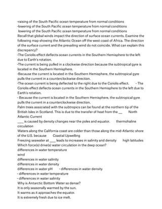 -raising of the South Paciﬁc ocean temperature from normal conditions
-lowering of the South Paciﬁc ocean temperature from normal conditions      
 lowering of the South Paciﬁc ocean temperature from normal conditions
Recall that global winds impact the direction of surface ocean currents. Examine the
following map showing the Atlantic Ocean oﬀ the west coast of Africa. The direction
of the surface current and the prevailing wind do not coincide. What can explain this
discrepancy?
-The Coriolis eﬀect deﬂects ocean currents in the Southern Hemisphere to the left
due to Earth's rotation.
-The current is being pulled in a clockwise direction because the subtropical gyre is
located in the Southern Hemisphere.
-Because the current is located in the Southern Hemisphere, the subtropical gyre
pulls the current in a counterclockwise direction.
-The ocean current is being deﬂected to the right due to the Coriolis eﬀect.        - The
Coriolis eﬀect deﬂects ocean currents in the Southern Hemisphere to the left due to
Earth's rotation.
- Because the current is located in the Southern Hemisphere, the subtropical gyre
pulls the current in a counterclockwise direction.
Palm trees associated with the subtropics can be found at the northern tip of the
British Isles in Scotland. This is due to the transfer of heat from the ___        North
Atlantic Current
_____ is caused by density changes near the poles and equator.        thermohaline
circulation
Waters along the California coast are colder than those along the mid-Atlantic shore
of the U.S. because        Coastal Upwelling
Freezing seawater at _____ leads to increases in salinity and density        high latitudes
Which force(s) drive(s) water circulation in the deep ocean?
diﬀerences in water temperature
wind
diﬀerences in water salinity
diﬀerences in water density
diﬀerences in water pH        - diﬀerences in water density
- diﬀerences in water temperature
- diﬀerences in water salinity
Why is Antarctic Bottom Water so dense?
It is only seasonally warmed by the sun.
It warms as it approaches the equator.
It is extremely fresh due to ice melt.
 