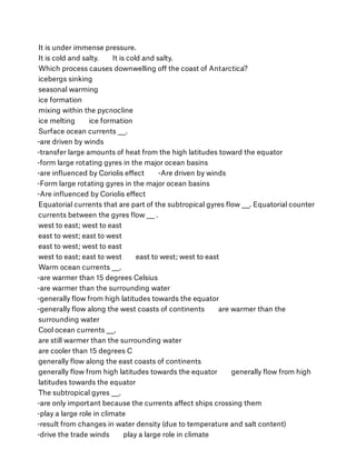 It is under immense pressure.
It is cold and salty.        It is cold and salty.
Which process causes downwelling oﬀ the coast of Antarctica?
icebergs sinking
seasonal warming
ice formation
mixing within the pycnocline
ice melting        ice formation
Surface ocean currents ___.
-are driven by winds
-transfer large amounts of heat from the high latitudes toward the equator
-form large rotating gyres in the major ocean basins
-are inﬂuenced by Coriolis eﬀect        -Are driven by winds
-Form large rotating gyres in the major ocean basins
-Are inﬂuenced by Coriolis eﬀect
Equatorial currents that are part of the subtropical gyres ﬂow ___. Equatorial counter
currents between the gyres ﬂow ___ .
west to east; west to east
east to west; east to west
east to west; west to east
west to east; east to west        east to west; west to east
Warm ocean currents ___.
-are warmer than 15 degrees Celsius
-are warmer than the surrounding water
-generally ﬂow from high latitudes towards the equator
-generally ﬂow along the west coasts of continents        are warmer than the
surrounding water
Cool ocean currents ___.
are still warmer than the surrounding water
are cooler than 15 degrees C
generally ﬂow along the east coasts of continents
generally ﬂow from high latitudes towards the equator        generally ﬂow from high
latitudes towards the equator
The subtropical gyres ___.
-are only important because the currents aﬀect ships crossing them
-play a large role in climate
-result from changes in water density (due to temperature and salt content)
-drive the trade winds        play a large role in climate
 