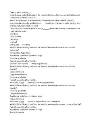 Deep ocean currents ___.
-include deep water that rises in the North Atlantic and surface water that sinks in
the Paciﬁc and Indian Oceans
-result from changes in water density (due to temperature and salt content)
-are primarily driven by wind patterns        result from changes in water density (due
to temperature and salt content)
Ocean surface currents transfer about ________ of the total amount of heat from the
tropics to the poles.
one third
three fourths
two thirds
one half
one fourth        one-third
Which of the following methods are used to measure ocean surface currents
indirectly?
Free drifting Argo ﬂoats
Accidental spills from container ships
Pressure gradients
Radio transmitting ﬂoat bottles
Propeller ﬂow meters        Pressure gradients
Which of the following methods are used to measure ocean surface currents
directly?
Radar altimeters
Doppler ﬂow meters
Pressure gradients
Radio transmitting ﬂoat bottles
Anchored buoys        Radio-transmitting ﬂoat bottles
Which of the following methods are used to measure ocean surface currents
directly?
Pressure gradients
Doppler ﬂow meters
Accidental spills from container ships
Radar altimeters
Anchored buoys        Accidental spills from container ships
Which of the following methods are used to measure deep ocean currents directly?
Radio transmitting ﬂoat bottles
Accidental spills from container ships
Radar altimeters
 