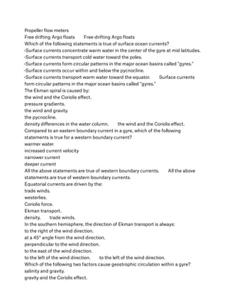 Propeller ﬂow meters
Free drifting Argo ﬂoats        Free-drifting Argo ﬂoats
Which of the following statements is true of surface ocean currents?
-Surface currents concentrate warm water in the center of the gyre at mid latitudes.
-Surface currents transport cold water toward the poles.
-Surface currents form circular patterns in the major ocean basins called "gyres."
-Surface currents occur within and below the pycnocline.
-Surface currents transport warm water toward the equator.        Surface currents
form circular patterns in the major ocean basins called "gyres."
The Ekman spiral is caused by:
the wind and the Coriolis eﬀect.
pressure gradients.
the wind and gravity.
the pycnocline.
density diﬀerences in the water column.        the wind and the Coriolis eﬀect.
Compared to an eastern boundary current in a gyre, which of the following
statements is true for a western boundary current?
warmer water
increased current velocity
narrower current
deeper current
All the above statements are true of western boundary currents.        All the above
statements are true of western boundary currents.
Equatorial currents are driven by the:
trade winds.
westerlies.
Coriolis force.
Ekman transport.
density.        trade winds.
In the southern hemisphere, the direction of Ekman transport is always:
to the right of the wind direction.
at a 45° angle from the wind direction.
perpendicular to the wind direction.
to the east of the wind direction.
to the left of the wind direction.        to the left of the wind direction.
Which of the following two factors cause geostrophic circulation within a gyre?
salinity and gravity.
gravity and the Coriolis eﬀect.
 