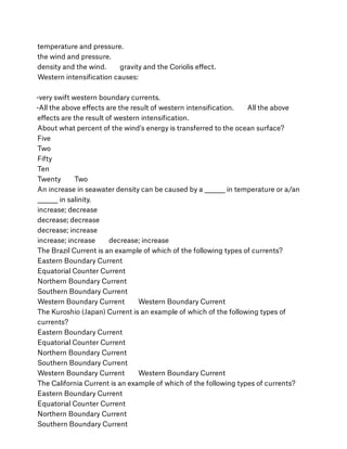temperature and pressure.
the wind and pressure.
density and the wind.        gravity and the Coriolis eﬀect.
Western intensiﬁcation causes:
-very swift western boundary currents.
-All the above eﬀects are the result of western intensiﬁcation.        All the above
eﬀects are the result of western intensiﬁcation.
About what percent of the wind's energy is transferred to the ocean surface?
Five
Two
Fifty
Ten
Twenty        Two
An increase in seawater density can be caused by a ________ in temperature or a/an
________ in salinity.
increase; decrease
decrease; decrease
decrease; increase
increase; increase        decrease; increase
The Brazil Current is an example of which of the following types of currents?
Eastern Boundary Current
Equatorial Counter Current
Northern Boundary Current
Southern Boundary Current
Western Boundary Current        Western Boundary Current
The Kuroshio (Japan) Current is an example of which of the following types of
currents?
Eastern Boundary Current
Equatorial Counter Current
Northern Boundary Current
Southern Boundary Current
Western Boundary Current        Western Boundary Current
The California Current is an example of which of the following types of currents?
Eastern Boundary Current
Equatorial Counter Current
Northern Boundary Current
Southern Boundary Current
 