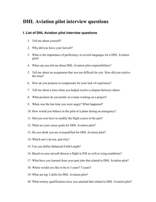 DHL Aviation pilot interview questions

I. List of DHL Aviation pilot interview questions

   1. Tell me about yourself?

   2. Why did you leave your last job?

   3. What is the importance of proficiency in several languages for a DHL Aviation
      pilot?

   4. What can you tell me about DHL Aviation pilot responsibilities?

   5. Tell me about an assignment that was too difficult for you. How did you resolve
      the issue?

   6. How do you propose to compensate for your lack of experience?

   7. Tell me about a time when you helped resolve a dispute between others.

   8. What position do you prefer on a team working on a project?

   9. When was the last time you were angry? What happened?

   10. How would you behave as the pilot of a plane during an emergency?

   11. Did you ever have to modify the flight course in the past?

   12. What are your career goals for DHL Aviation pilot?

   13. Do you think you are overqualified for DHL Aviation pilot?

   14. Which one’s do not, and why?

   15. Can you define Balanced Field Length?

   16. Based on your aircraft discuss a flight in IFR as well as icing-conditions?

   17. What have you learned from your past jobs that related to DHL Aviation pilot?

   18. Where would you like to be in 3 years? 5 years?

   19. What are top 3 skills for DHL Aviation pilot?

   20. What tertiary qualifications have you attained that related to DHL Aviation pilot?
 