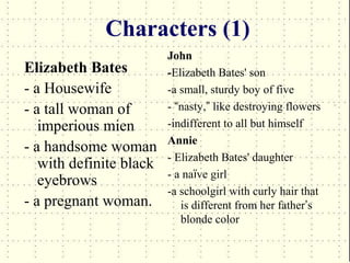 Characters (1)
                         John
Elizabeth Bates          -Elizabeth Bates' son
- a Housewife            -a small, sturdy boy of five
- a tall woman of        - “nasty,” like destroying flowers
   imperious mien        -indifferent to all but himself
                         Annie
- a handsome woman
                         - Elizabeth Bates' daughter
   with definite black
                         - a naïve girl
   eyebrows
                         -a schoolgirl with curly hair that
- a pregnant woman.         is different from her father’s
                            blonde color
 
