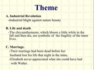 Theme
A. Industrial Revolution
 -Industrial blight against nature beauty

B. Life and death
 -The chrysanthemums, which bloom a little while in the
  fall and then die, are symbolic of the fragility of the inner
  lives.

C. Marriage.
  -Their marriage had been dead before her
   husband lost his life that night in the mine.
  -Elizabeth never appreciated what she could have had
    with Walter.
 