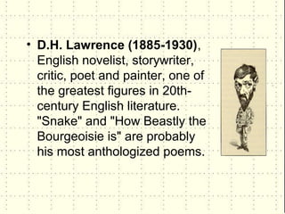 • D.H. Lawrence (1885-1930),
  English novelist, storywriter,
  critic, poet and painter, one of
  the greatest figures in 20th-
  century English literature.
  "Snake" and "How Beastly the
  Bourgeoisie is" are probably
  his most anthologized poems.
 