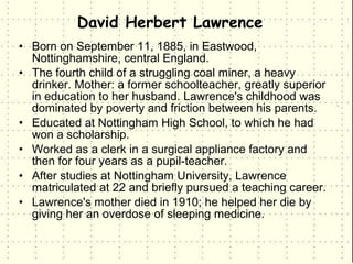 David Herbert Lawrence
• Born on September 11, 1885, in Eastwood,
  Nottinghamshire, central England.
• The fourth child of a struggling coal miner, a heavy
  drinker. Mother: a former schoolteacher, greatly superior
  in education to her husband. Lawrence's childhood was
  dominated by poverty and friction between his parents.
• Educated at Nottingham High School, to which he had
  won a scholarship.
• Worked as a clerk in a surgical appliance factory and
  then for four years as a pupil-teacher.
• After studies at Nottingham University, Lawrence
  matriculated at 22 and briefly pursued a teaching career.
• Lawrence's mother died in 1910; he helped her die by
  giving her an overdose of sleeping medicine.
 