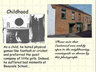 Childhood




                                   Please note that
As a child, he hated physical      Eastwood was widely
games like football or cricket     open to the neighbouring
and preferred the quiet            countryside as shown by
company of little girls. Indeed,   this photograph.
he suffered bad moments at
Beauvale School...
 