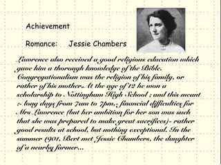 Achievement

  Romance:      Jessie Chambers

Lawrence also received a good religious education which
gave him a thorough knowledge of the Bible.
Congregationalism was the religion of his family, or
rather of his mother.At the age of 12 he won a
scholarship to Nottingham High School ; and this meant
:- long days from 7am to 7pm,- financial difficulties for
Mrs Lawrence (but her ambition for her son was such
that she was prepared to make great sacrifices)- rather
good results at school, but nothing exceptional. In the
summer 1901, Bert met Jessie Chambers, the daughter
of a nearby farmer...
 