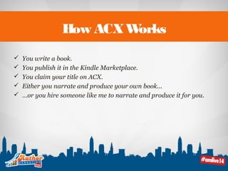 How ACX Works 
 You write a book. 
 You publish it in the Kindle Marketplace. 
 You claim your title on ACX. 
 Either you narrate and produce your own book... 
 …or you hire someone like me to narrate and produce it for you. 
 
