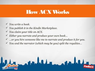 How ACX Works 
 You write a book. 
 You publish it in the Kindle Marketplace. 
 You claim your title on ACX. 
 Either you narrate and produce your own book... 
 …or you hire someone like me to narrate and produce it for you. 
 You and the narrator (which may be you) split the royalties… 
 
