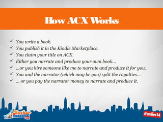 How ACX Works 
 You write a book. 
 You publish it in the Kindle Marketplace. 
 You claim your title on ACX. 
 Either you narrate and produce your own book... 
 …or you hire someone like me to narrate and produce it for you. 
 You and the narrator (which may be you) split the royalties… 
 … or you pay the narrator money to narrate and produce it. 
 