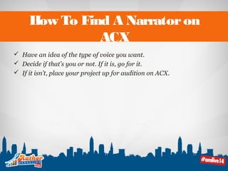 How To Find A Narrator on 
ACX 
 Have an idea of the type of voice you want. 
 Decide if that’s you or not. If it is, go for it. 
 If it isn’t, place your project up for audition on ACX. 
 
