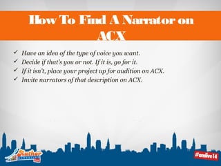 How To Find A Narrator on 
ACX 
 Have an idea of the type of voice you want. 
 Decide if that’s you or not. If it is, go for it. 
 If it isn’t, place your project up for audition on ACX. 
 Invite narrators of that description on ACX. 
 