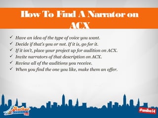 How To Find A Narrator on 
ACX 
 Have an idea of the type of voice you want. 
 Decide if that’s you or not. If it is, go for it. 
 If it isn’t, place your project up for audition on ACX. 
 Invite narrators of that description on ACX. 
 Review all of the auditions you receive. 
 When you find the one you like, make them an offer. 
 