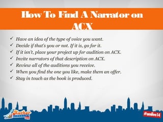 How To Find A Narrator on 
ACX 
 Have an idea of the type of voice you want. 
 Decide if that’s you or not. If it is, go for it. 
 If it isn’t, place your project up for audition on ACX. 
 Invite narrators of that description on ACX. 
 Review all of the auditions you receive. 
 When you find the one you like, make them an offer. 
 Stay in touch as the book is produced. 
 