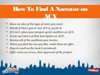 How To Find A Narrator on 
ACX 
 Have an idea of the type of voice you want. 
 Decide if that’s you or not. If it is, go for it. 
 If it isn’t, place your project up for audition on ACX. 
 Invite narrators of that description on ACX. 
 Review all of the auditions you receive. 
 When you find the one you like, make them an offer. 
 Stay in touch as the book is produced. 
 Offer notes on errors, then approval of the project. 
 