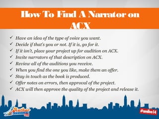 How To Find A Narrator on 
ACX 
 Have an idea of the type of voice you want. 
 Decide if that’s you or not. If it is, go for it. 
 If it isn’t, place your project up for audition on ACX. 
 Invite narrators of that description on ACX. 
 Review all of the auditions you receive. 
 When you find the one you like, make them an offer. 
 Stay in touch as the book is produced. 
 Offer notes on errors, then approval of the project. 
 ACX will then approve the quality of the project and release it. 
 