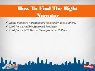 How To Find The Right 
Narrator 
 Know that good narrators are looking for good authors. 
 Look for an Audible Approved Producer. 
 Look for an ACX Master Class graduate. Call me. 
 