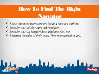 How To Find The Right 
Narrator 
 Know that good narrators are looking for good authors. 
 Look for an Audible Approved Producer. 
 Look for an ACX Master Class graduate. Call me. 
 Research the sales of their work. They’re researching you. 
 