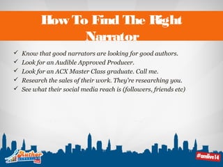 How To Find The Right 
Narrator 
 Know that good narrators are looking for good authors. 
 Look for an Audible Approved Producer. 
 Look for an ACX Master Class graduate. Call me. 
 Research the sales of their work. They’re researching you. 
 See what their social media reach is (followers, friends etc) 
 