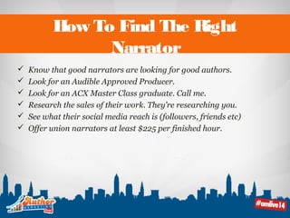 How To Find The Right 
Narrator 
 Know that good narrators are looking for good authors. 
 Look for an Audible Approved Producer. 
 Look for an ACX Master Class graduate. Call me. 
 Research the sales of their work. They’re researching you. 
 See what their social media reach is (followers, friends etc) 
 Offer union narrators at least $225 per finished hour. 
 
