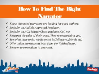 How To Find The Right 
Narrator 
 Know that good narrators are looking for good authors. 
 Look for an Audible Approved Producer. 
 Look for an ACX Master Class graduate. Call me. 
 Research the sales of their work. They’re researching you. 
 See what their social media reach is (followers, friends etc) 
 Offer union narrators at least $225 per finished hour. 
 Be open to corrections to your text. 
 