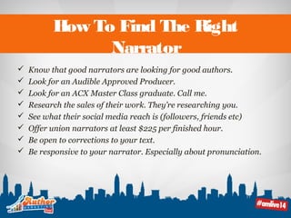 How To Find The Right 
Narrator 
 Know that good narrators are looking for good authors. 
 Look for an Audible Approved Producer. 
 Look for an ACX Master Class graduate. Call me. 
 Research the sales of their work. They’re researching you. 
 See what their social media reach is (followers, friends etc) 
 Offer union narrators at least $225 per finished hour. 
 Be open to corrections to your text. 
 Be responsive to your narrator. Especially about pronunciation. 
 