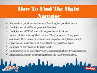 How To Find The Right 
Narrator 
 Know that good narrators are looking for good authors. 
 Look for an Audible Approved Producer. 
 Look for an ACX Master Class graduate. Call me. 
 Research the sales of their work. They’re researching you. 
 See what their social media reach is (followers, friends etc) 
 Offer union narrators at least $225 per finished hour. 
 Be open to corrections to your text. 
 Be responsive to your narrator. Especially about pronunciation. 
 Memorialize your communications via ACX messaging. 
 