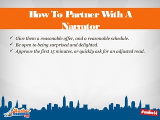 How To Partner With A 
Narrator 
 Give them a reasonable offer, and a reasonable schedule. 
 Be open to being surprised and delighted. 
 Approve the first 15 minutes, or quickly ask for an adjusted read. 
 