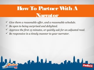 How To Partner With A 
Narrator 
 Give them a reasonable offer, and a reasonable schedule. 
 Be open to being surprised and delighted. 
 Approve the first 15 minutes, or quickly ask for an adjusted read. 
 Be responsive in a timely manner to your narrator. 
 