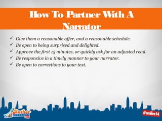 How To Partner With A 
Narrator 
 Give them a reasonable offer, and a reasonable schedule. 
 Be open to being surprised and delighted. 
 Approve the first 15 minutes, or quickly ask for an adjusted read. 
 Be responsive in a timely manner to your narrator. 
 Be open to corrections to your text. 
 