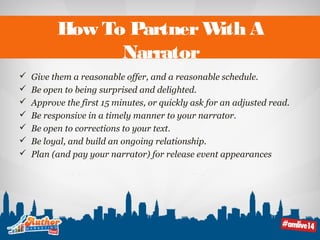 How To Partner With A 
Narrator 
 Give them a reasonable offer, and a reasonable schedule. 
 Be open to being surprised and delighted. 
 Approve the first 15 minutes, or quickly ask for an adjusted read. 
 Be responsive in a timely manner to your narrator. 
 Be open to corrections to your text. 
 Be loyal, and build an ongoing relationship. 
 Plan (and pay your narrator) for release event appearances 
 