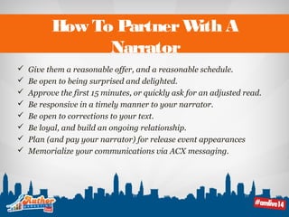 How To Partner With A 
Narrator 
 Give them a reasonable offer, and a reasonable schedule. 
 Be open to being surprised and delighted. 
 Approve the first 15 minutes, or quickly ask for an adjusted read. 
 Be responsive in a timely manner to your narrator. 
 Be open to corrections to your text. 
 Be loyal, and build an ongoing relationship. 
 Plan (and pay your narrator) for release event appearances 
 Memorialize your communications via ACX messaging. 
 