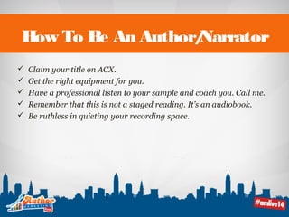 How To Be An Author/Narrator 
 Claim your title on ACX. 
 Get the right equipment for you. 
 Have a professional listen to your sample and coach you. Call me. 
 Remember that this is not a staged reading. It’s an audiobook. 
 Be ruthless in quieting your recording space. 
 