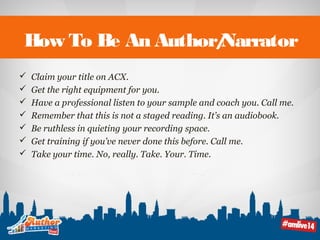 How To Be An Author/Narrator 
 Claim your title on ACX. 
 Get the right equipment for you. 
 Have a professional listen to your sample and coach you. Call me. 
 Remember that this is not a staged reading. It’s an audiobook. 
 Be ruthless in quieting your recording space. 
 Get training if you’ve never done this before. Call me. 
 Take your time. No, really. Take. Your. Time. 
 