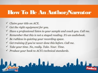 How To Be An Author/Narrator 
 Claim your title on ACX. 
 Get the right equipment for you. 
 Have a professional listen to your sample and coach you. Call me. 
 Remember that this is not a staged reading. It’s an audiobook. 
 Be ruthless in quieting your recording space. 
 Get training if you’ve never done this before. Call me. 
 Take your time. No, really. Take. Your. Time. 
 Produce your book to ACX’s technical standards. 
 