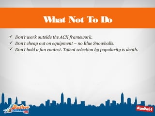 What Not To Do 
 Don’t work outside the ACX framework. 
 Don’t cheap out on equipment – no Blue Snowballs. 
 Don’t hold a fan contest. Talent selection by popularity is death. 
 