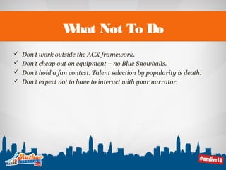 What Not To Do 
 Don’t work outside the ACX framework. 
 Don’t cheap out on equipment – no Blue Snowballs. 
 Don’t hold a fan contest. Talent selection by popularity is death. 
 Don’t expect not to have to interact with your narrator. 
 