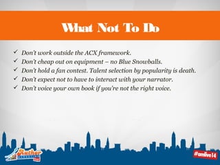What Not To Do 
 Don’t work outside the ACX framework. 
 Don’t cheap out on equipment – no Blue Snowballs. 
 Don’t hold a fan contest. Talent selection by popularity is death. 
 Don’t expect not to have to interact with your narrator. 
 Don’t voice your own book if you’re not the right voice. 
 