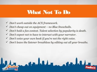 What Not To Do 
 Don’t work outside the ACX framework. 
 Don’t cheap out on equipment – no Blue Snowballs. 
 Don’t hold a fan contest. Talent selection by popularity is death. 
 Don’t expect not to have to interact with your narrator. 
 Don’t voice your own book if you’re not the right voice. 
 Don’t leave the listener breathless by editing out all your breaths. 
 