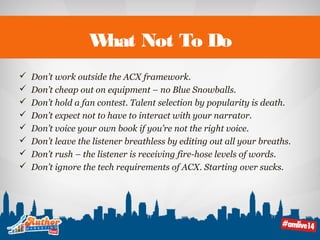 What Not To Do 
 Don’t work outside the ACX framework. 
 Don’t cheap out on equipment – no Blue Snowballs. 
 Don’t hold a fan contest. Talent selection by popularity is death. 
 Don’t expect not to have to interact with your narrator. 
 Don’t voice your own book if you’re not the right voice. 
 Don’t leave the listener breathless by editing out all your breaths. 
 Don’t rush – the listener is receiving fire-hose levels of words. 
 Don’t ignore the tech requirements of ACX. Starting over sucks. 
 