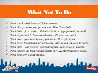 What Not To Do 
 Don’t work outside the ACX framework. 
 Don’t cheap out on equipment – no Blue Snowballs. 
 Don’t hold a fan contest. Talent selection by popularity is death. 
 Don’t expect not to have to interact with your narrator. 
 Don’t voice your own book if you’re not the right voice. 
 Don’t leave the listener breathless by editing out all your breaths. 
 Don’t rush – the listener is receiving fire-hose levels of words. 
 Don’t ignore the tech requirements of ACX. Starting over sucks. 
 Don’t be a jerk about money. 
 
