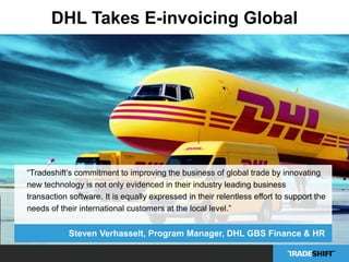 DHL Takes E-invoicing Global 
“Tradeshift’s commitment to improving the business of global trade by innovating 
new technology is not only evidenced in their industry leading business 
transaction software. It is equally expressed in their relentless effort to support the 
needs of their international customers at the local level.” 
Steven Verhasselt, Program Manager, DHL GBS Finance & HR 
 