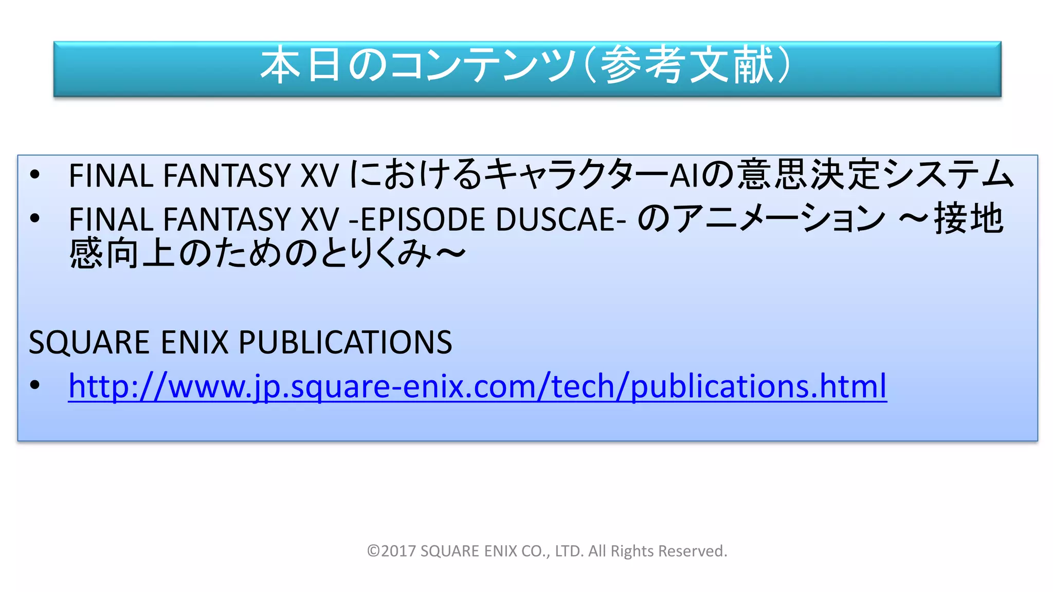 本日のコンテンツ（参考文献）
• FINAL FANTASY XV におけるキャラクターAIの意思決定システム
• FINAL FANTASY XV -EPISODE DUSCAE- のアニメーション ～接地
感向上のためのとりくみ～
SQUARE ENIX PUBLICATIONS
• http://www.jp.square-enix.com/tech/publications.html
©2017 SQUARE ENIX CO., LTD. All Rights Reserved.
 