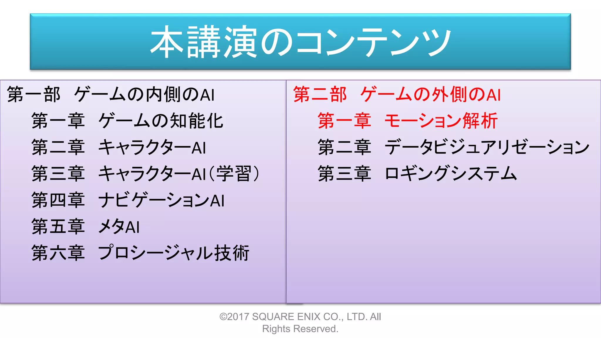 本講演のコンテンツ
第一部 ゲームの内側のAI
第一章 ゲームの知能化
第二章 キャラクターAI
第三章 キャラクターAI（学習）
第四章 ナビゲーションAI
第五章 メタAI
第六章 プロシージャル技術
©2017 SQUARE ENIX CO., LTD. All
Rights Reserved.
第二部 ゲームの外側のAI
第一章 モーション解析
第二章 データビジュアリゼーション
第三章 ロギングシステム
 