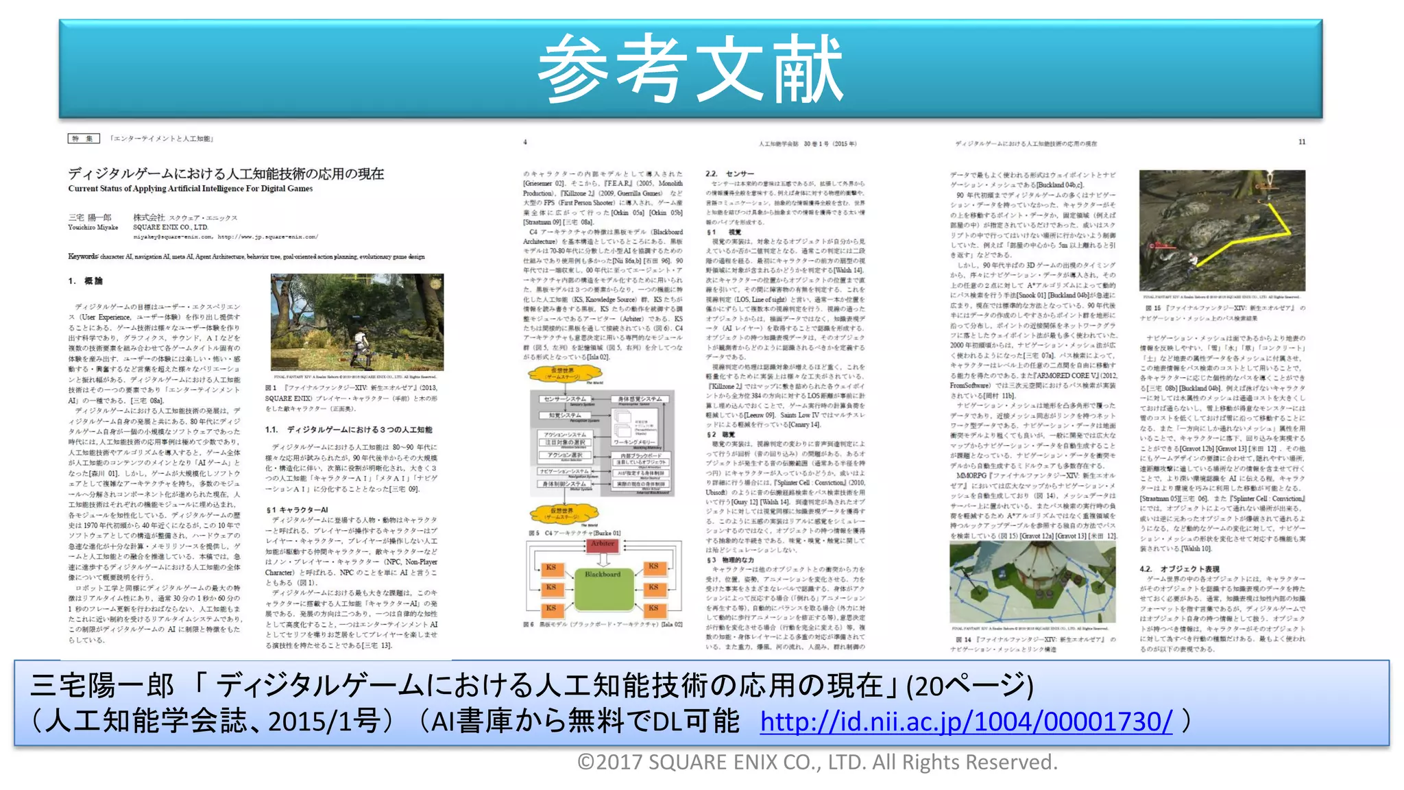 参考文献
©2017 SQUARE ENIX CO., LTD. All Rights Reserved.
三宅陽一郎 「 ディジタルゲームにおける人工知能技術の応用の現在」 (20ページ)
（人工知能学会誌、2015/1号） （AI書庫から無料でDL可能 http://id.nii.ac.jp/1004/00001730/ ）
 