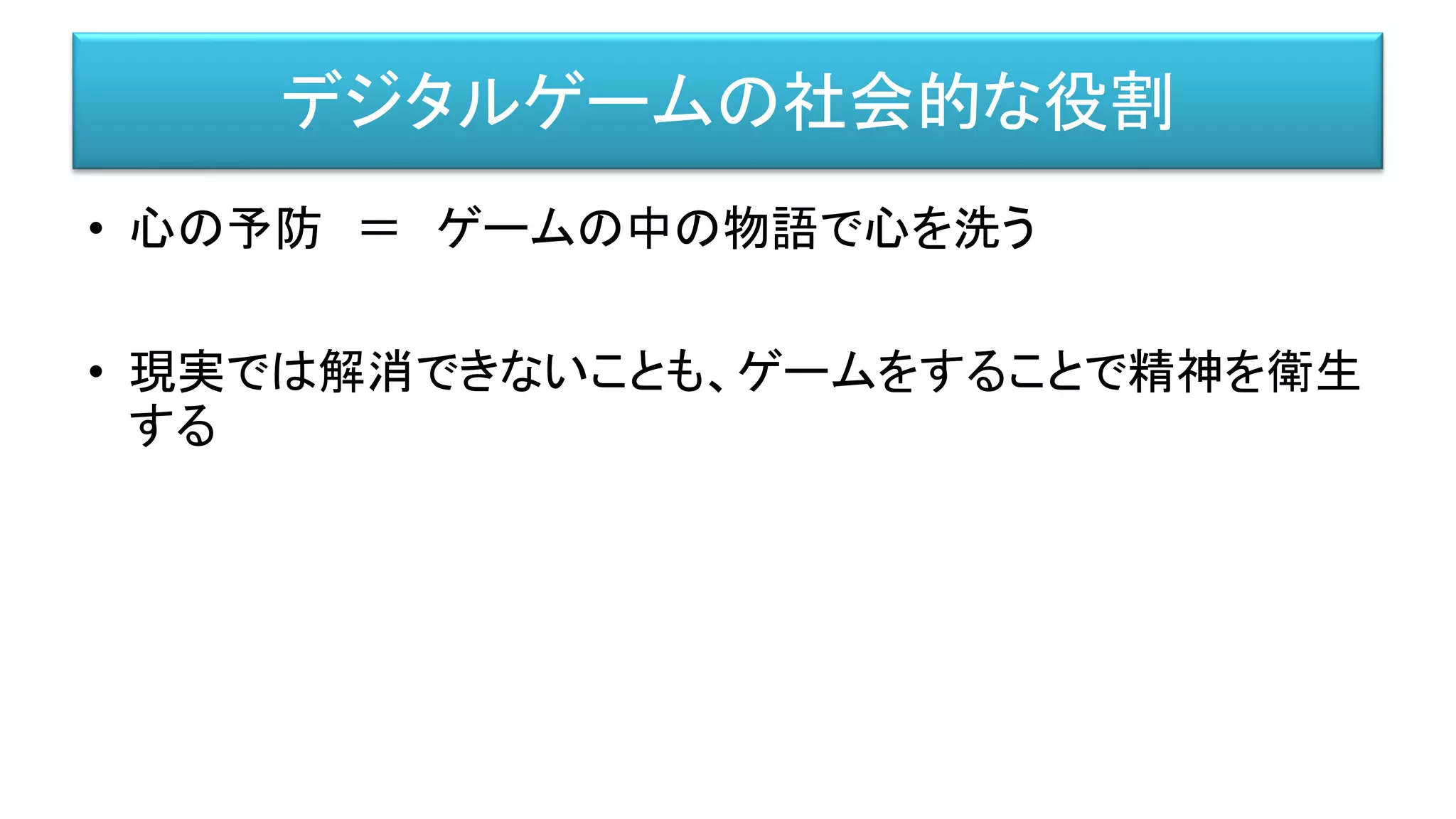 デジタルゲームの社会的な役割
• 心の予防 ＝ ゲームの中の物語で心を洗う
• 現実では解消できないことも、ゲームをすることで精神を衛生
する
 