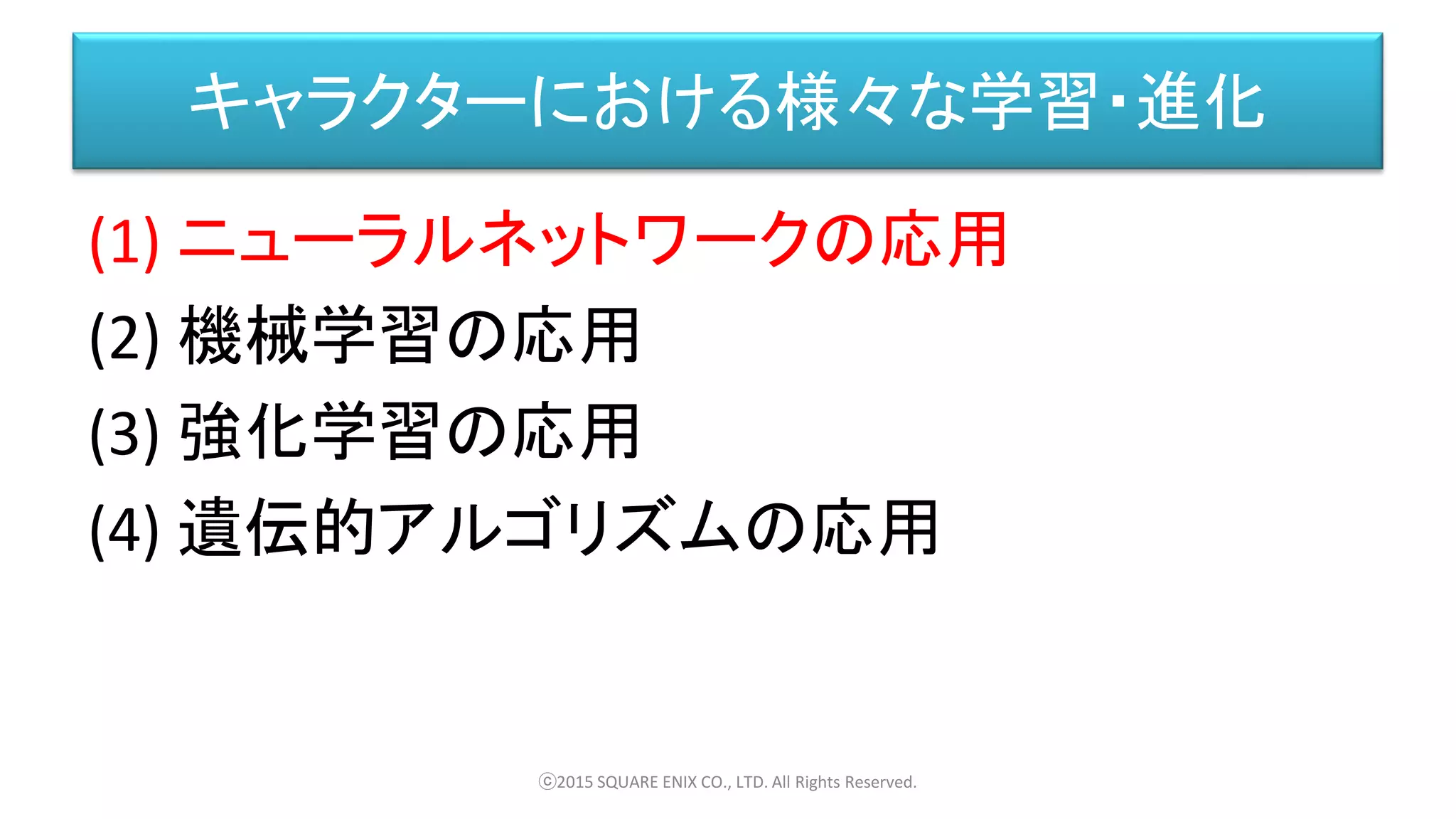 キャラクターにおける様々な学習・進化
(1) ニューラルネットワークの応用
(2) 機械学習の応用
(3) 強化学習の応用
(4) 遺伝的アルゴリズムの応用
ⓒ2015 SQUARE ENIX CO., LTD. All Rights Reserved.
 